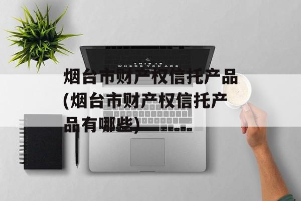 烟台市财产权信托产品(烟台市财产权信托产品有哪些)