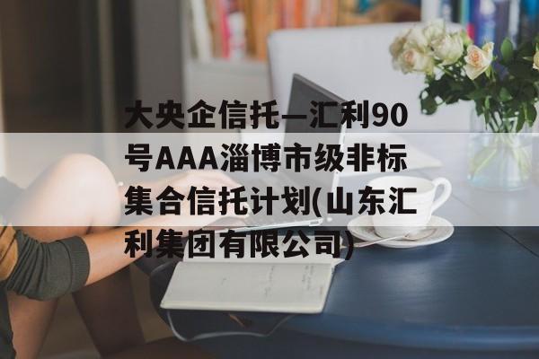 大央企信托—汇利90号aaa淄博市级非标集合信托计划(山东汇利集团有限公司)